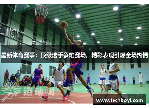 最新体育赛事：顶级选手争雄赛场，精彩表现引爆全场热情