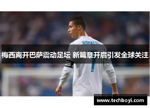 梅西离开巴萨震动足坛 新篇章开启引发全球关注