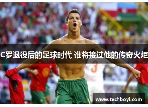 C罗退役后的足球时代 谁将接过他的传奇火炬