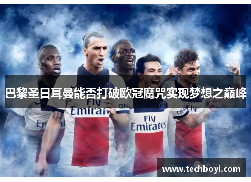 巴黎圣日耳曼能否打破欧冠魔咒实现梦想之巅峰