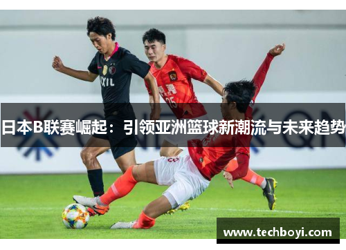 日本B联赛崛起：引领亚洲篮球新潮流与未来趋势