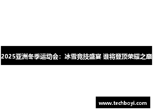 2025亚洲冬季运动会：冰雪竞技盛宴 谁将登顶荣耀之巅